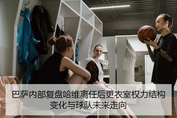 巴萨内部复盘哈维离任后更衣室权力结构变化与球队未来走向